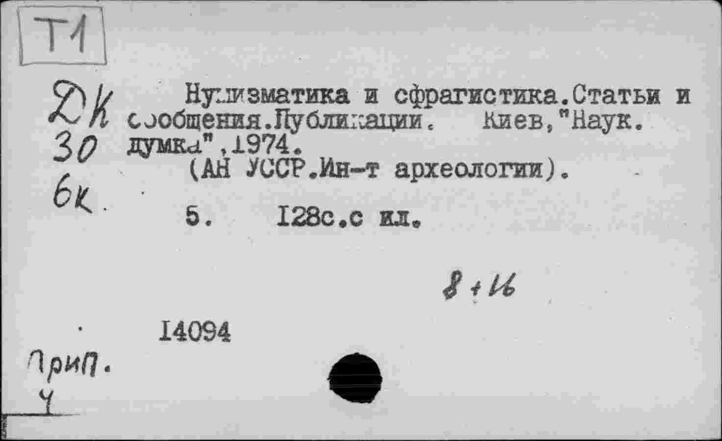 ﻿ЗО
к.
Нуііизматика и сфрагистика сообщения.Публиісации. Киев,' думка",1974.
(АН УССР.Ин-т археологии)
5.	128с.с ил.
Статьи Наук.
14094
